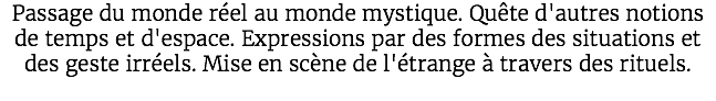 Passage du monde réel au monde mystique. Quête d'autres notions de temps et d'espace. Expressions par des formes des situations et des geste irréels. Mise en scène de l'étrange à travers des rituels. 